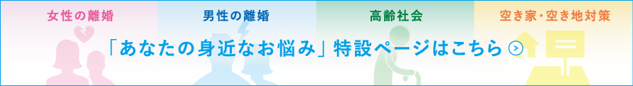 女性の離婚、男性の離婚、高齢社会、空き家・空き地対策 「あなたの身近なお悩み」特設ページはこちら